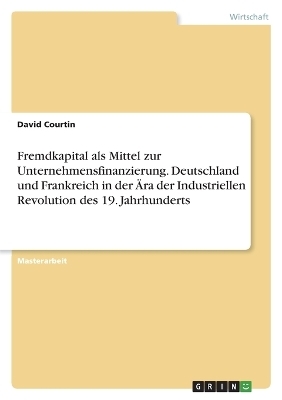 Fremdkapital als Mittel zur Unternehmensfinanzierung. Deutschland und Frankreich in der &Atilde;ra der Industriellen Revolution des 19. Jahrhunderts - David Courtin