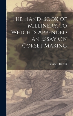 The Hand-Book of Millinery. to Which Is Appended an Essay On Corset Making - Mary J Howell