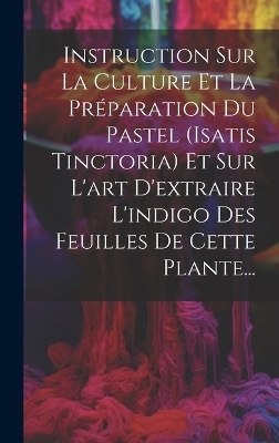 Instruction Sur La Culture Et La Pr&eacute;paration Du Pastel (isatis Tinctoria) Et Sur L'art D'extraire L'indigo Des Feuilles De Cette Plante... -  Anonymous