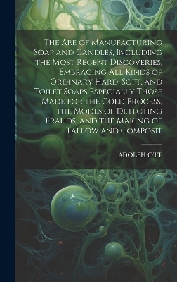 The Are of Manufacturing Soap and Candles, Including the Most Recent Discoveries, Embracing All Kinds of Ordinary Hard, Soft, and Toilet Soaps Especially Those Made for the Cold Process, the Modes of Detecting Frauds, and the Making of Tallow and Composit - ADOLPH OTT