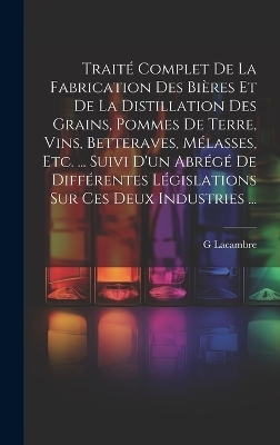 Traité Complet De La Fabrication Des Bières Et De La Distillation Des Grains, Pommes De Terre, Vins, Betteraves, Mélasses, Etc. ... Suivi D'un Abrégé De Différentes Législations Sur Ces Deux Industries ... - G Lacambre