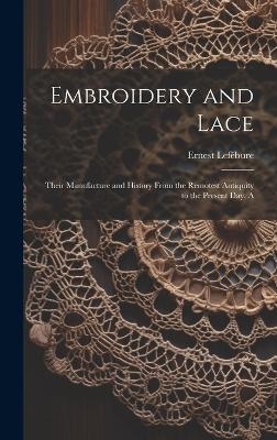 Embroidery and Lace; Their Manufacture and History From the Remotest Antiquity to the Present day. A - Lef&eacute;bure Ernest