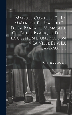 Manuel Complet De La Ma&icirc;tresse De Maison Et De La Parfaite M&eacute;nag&egrave;re Ou Guide Pratique Pour La Gestion D'une Maison &Agrave; La Ville Et &Agrave; La Campagne... - M a Gacon-Dufour