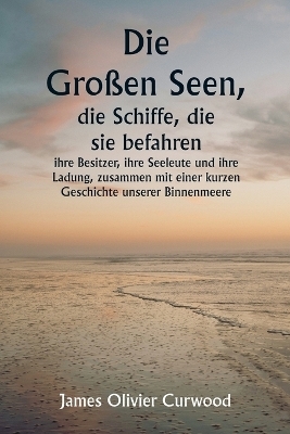 Die Gro&szlig;en Seen, die Schiffe, die sie befahren, ihre Besitzer, ihre Seeleute und ihre Ladung, zusammen mit einer kurzen Geschichte unserer Binnenmeere - James Oliver Curwood