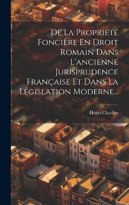 De La Propri&eacute;t&eacute; Fonci&egrave;re En Droit Romain Dans L'ancienne Jurisprudence Fran&ccedil;aise Et Dans La L&eacute;gislation Moderne... - Henri Charlier
