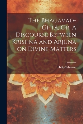 The Bhagavad-G&iacute;-t&aacute;, Or, A Discourse Between Krishna and Arjuna on Divine Matters - Philip Wharton