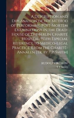 A Description and Explanation of the Method of Performing Post-Mortem Examinations in the Dead-House of the Berlin Charit&eacute; Hospital, With Especial Reference to Medico-Legal Practice, From the Charit&eacute;-Annalen [Tr. by T.P. Smith] - Rudolf Virchow, T P Smith
