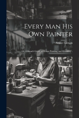 Every man his own Painter; or, Gilman's Guide to House Painting and Graining ..
