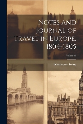 Notes and Journal of Travel in Europe, 1804-1805; Volume I - Washington Irving