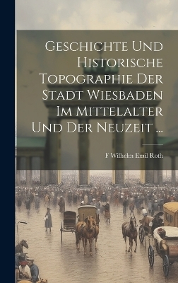 Geschichte Und Historische Topographie Der Stadt Wiesbaden Im Mittelalter Und Der Neuzeit ... - F Wilhelm Emil Roth