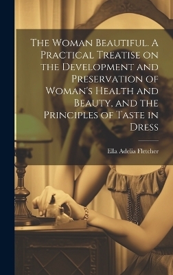 The Woman Beautiful. A Practical Treatise on the Development and Preservation of Woman's Health and Beauty, and the Principles of Taste in Dress