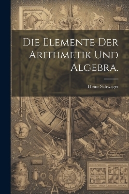 Die Elemente der Arithmetik und Algebra. - Heinr Schwager