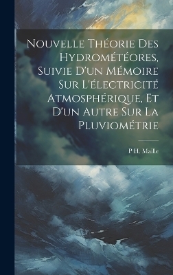 Nouvelle Th&eacute;orie Des Hydrom&eacute;t&eacute;ores, Suivie D'un M&eacute;moire Sur L'&eacute;lectricit&eacute; Atmosph&eacute;rique, Et D'un Autre Sur La Pluviom&eacute;trie - P H Maille