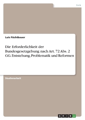 Die Erforderlichkeit der Bundesgesetzgebung nach Art. 72 Abs. 2 GG. Entstehung, Problematik und Reformen - Luis F&Atilde;&frac14;chtbauer