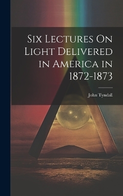 Six Lectures On Light Delivered in America in 1872-1873 - John Tyndall