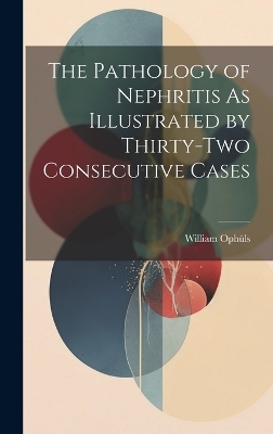 The Pathology of Nephritis As Illustrated by Thirty-Two Consecutive Cases - William Oph&uuml;ls