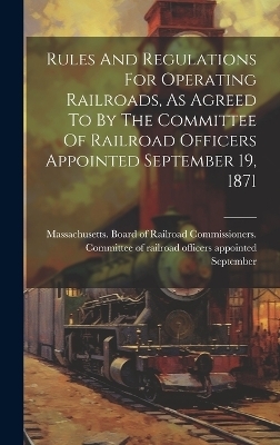 Rules And Regulations For Operating Railroads, As Agreed To By The Committee Of Railroad Officers Appointed September 19, 1871