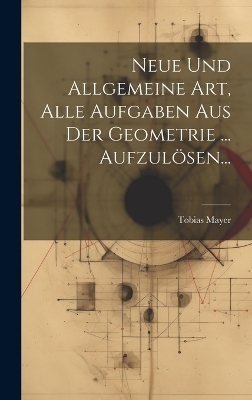 Neue Und Allgemeine Art, Alle Aufgaben Aus Der Geometrie ... Aufzulösen...