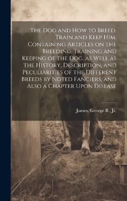 The dog and how to Breed, Train and Keep him. Containing Articles on the Breeding, Training and Keeping of the dog, as Well as the History, Description, and Peculiarities of the Different Breeds by Noted Fanciers, and Also a Chapter Upon Disease