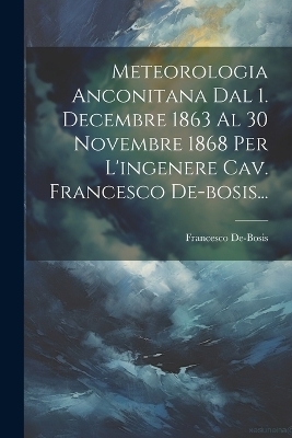 Meteorologia Anconitana Dal 1. Decembre 1863 Al 30 Novembre 1868 Per L'ingenere Cav. Francesco De-bosis... - Francesco De-Bosis