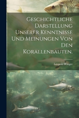 Geschichtliche Darstellung Unserer Kenntnisse und Meinungen von den Korallenbauten.