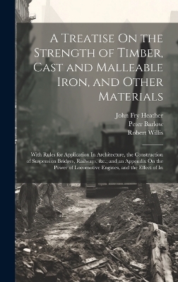 A Treatise On the Strength of Timber, Cast and Malleable Iron, and Other Materials - Peter Barlow, Robert Willis, John Fry Heather