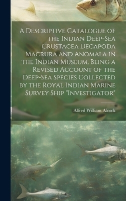 A Descriptive Catalogue of the Indian Deep-sea Crustacea Decapoda Macrura and Anomala in the Indian Museum, Being a Revised Account of the Deep-sea Species Collected by the Royal Indian Marine Survey Ship "Investigator" - Alfred William Alcock