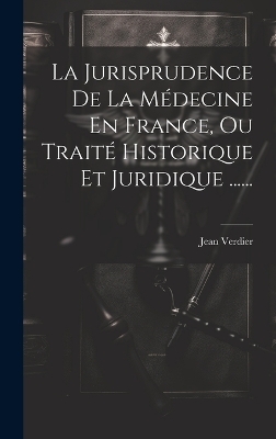 La Jurisprudence De La M&eacute;decine En France, Ou Trait&eacute; Historique Et Juridique ...... - Jean Verdier