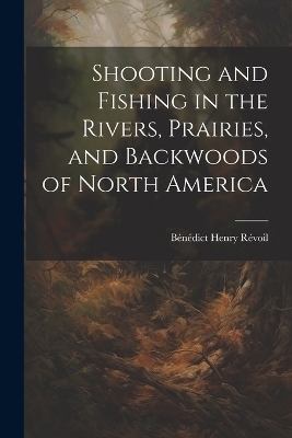 Shooting and Fishing in the Rivers, Prairies, and Backwoods of North America - B&eacute;n&eacute;dict Henry R&eacute;voil