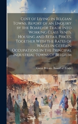 Cost of Living in Belgian Towns. Report of an Enquiry by the Board of Trade Into Working Class Rents, Housing and Retail Prices, Together With the Rates of Wages in Certain Occupations in the Principal Industrial Towns of Belgium - 