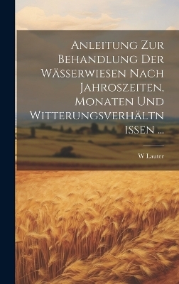 Anleitung Zur Behandlung Der W&auml;sserwiesen Nach Jahroszeiten, Monaten Und Witterungsverh&auml;ltnissen ... - W Lauter
