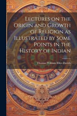 Lectures on the Origin and Growth of Religion as Illustrated by Some Points in the History of Indian - Thomas William Rhys Davids