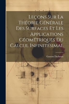Le&ccedil;ons sur la Th&eacute;orie G&eacute;n&eacute;rale des Surfaces et les Applications G&eacute;om&eacute;triques Du Calcul Infinit&eacute;simal - Gaston Darboux