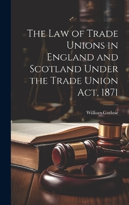 The Law of Trade Unions in England and Scotland Under the Trade Union Act, 1871 - William Guthrie