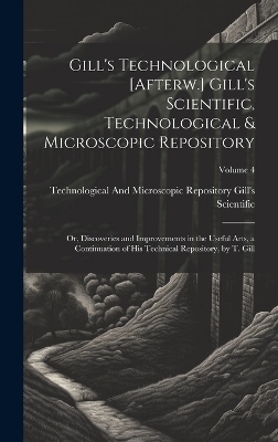 Gill's Technological [Afterw.] Gill's Scientific, Technological & Microscopic Repository; Or, Discoveries and Improvements in the Useful Arts, a Continuation of His Technical Repository, by T. Gill; Volume 4