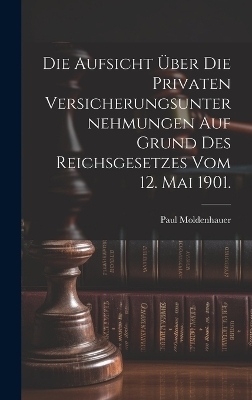 Die Aufsicht &uuml;ber die privaten Versicherungsunternehmungen auf Grund des Reichsgesetzes vom 12. Mai 1901. - Paul Moldenhauer