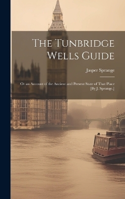 The Tunbridge Wells Guide; Or an Account of the Ancient and Present State of That Place [By J. Sprange.]
