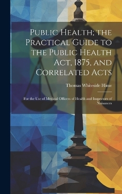Public Health; the Practical Guide to the Public Health Act, 1875, and Correlated Acts