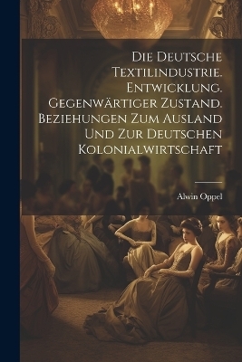 Die deutsche textilindustrie. Entwicklung. Gegenw&auml;rtiger zustand. Beziehungen zum ausland und zur deutschen kolonialwirtschaft - Alwin Oppel