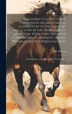 The Horse Gelder's Guide; Containing an Anatomical Description of the Genitals Implicated in the Operation of Castration, With Directions for Casting and Confining Horses Preparatory to Operating. Also