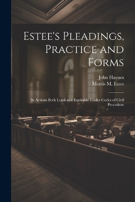 Estee's Pleadings, Practice and Forms - John Haynes, Morris M 1833-1903 Estee