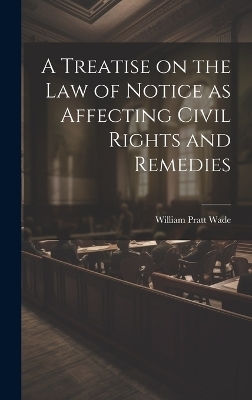 A Treatise on the law of Notice as Affecting Civil Rights and Remedies - William Pratt Wade