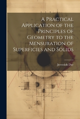A Practical Application of the Principles of Geometry to the Mensuration of Superficies and Solids - Jeremiah Day