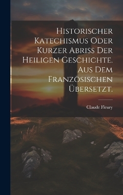 Historischer Katechismus oder kurzer Abri&szlig; der heiligen Geschichte. aus dem franz&ouml;sischen &uuml;bersetzt. - Claude Fleury