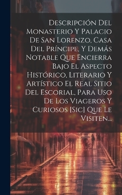 Descripci&oacute;n Del Monasterio Y Palacio De San Lorenzo, Casa Del Pr&iacute;ncipe, Y Dem&aacute;s Notable Que Encierra Bajo El Aspecto Hist&oacute;rico, Literario Y Art&iacute;stico El Real Sitio Del Escorial, Para Uso De Los Viageros Y Curiosos [sic] Que Le Visiten... -  Anonymous