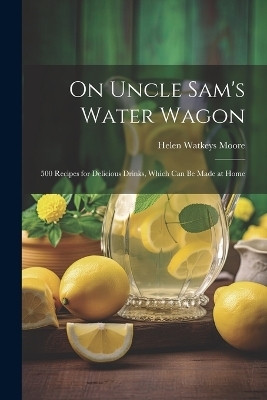 On Uncle Sam's Water Wagon; 500 Recipes for Delicious Drinks, Which can be Made at Home - Moore Helen Watkeys
