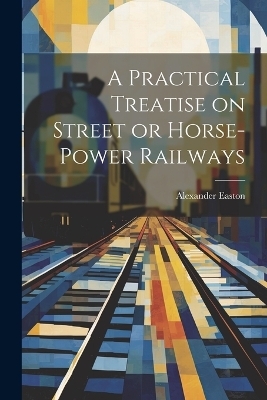 A Practical Treatise on Street or Horse-Power Railways - Alexander Easton