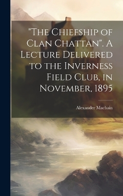 "The Chiefship of Clan Chattan". A Lecture Delivered to the Inverness Field Club, in November, 1895 - Alexander 1855-1907 Macbain
