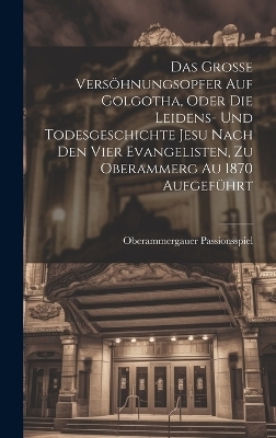 Das Grosse Versöhnungsopfer Auf Golgotha, Oder Die Leidens- Und Todesgeschichte Jesu Nach Den Vier Evangelisten, Zu Oberammerg Au 1870 Aufgeführt