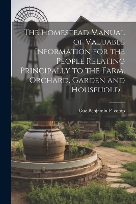 The Homestead Manual of Valuable Information for the People Relating Principally to the Farm, Orchard, Garden and Household .. - 